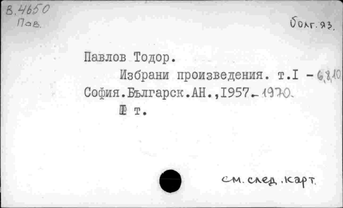 ﻿Ь.ЧЬ^О
Па&.	бохг-93>.
Павлов Тодор.
Избрани произведения, т.1 - (ЦЛО София. Българск. АН. ,1957^4970.
Ш т.
ом сжед лсарт